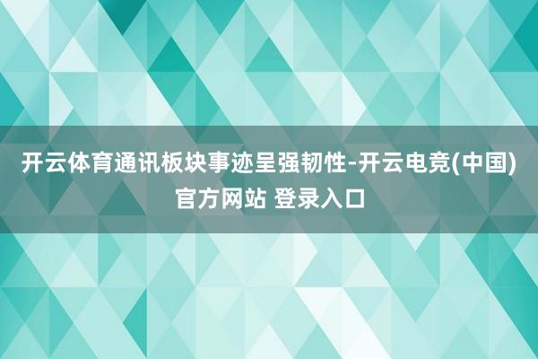 开云体育通讯板块事迹呈强韧性-开云电竞(中国)官方网站 登录入口