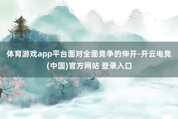体育游戏app平台　　面对全面竞争的伸开-开云电竞(中国)官方网站 登录入口