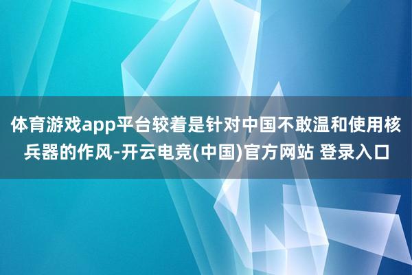 体育游戏app平台较着是针对中国不敢温和使用核兵器的作风-开云电竞(中国)官方网站 登录入口