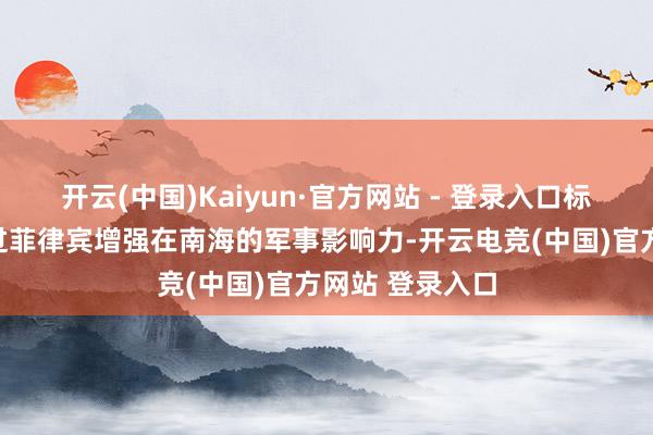 开云(中国)Kaiyun·官方网站 - 登录入口标明日本试图通过菲律宾增强在南海的军事影响力-开云电竞(中国)官方网站 登录入口