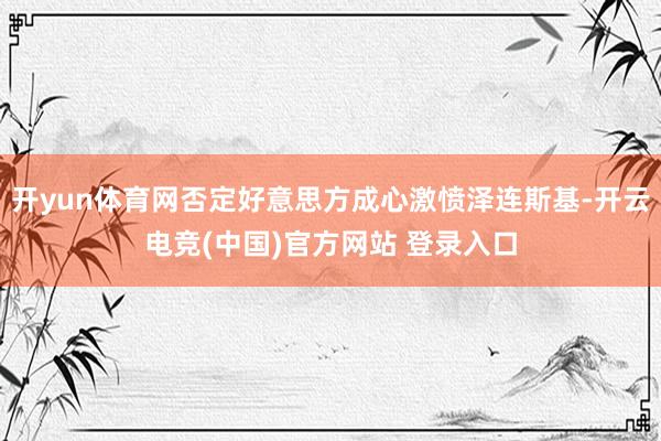 开yun体育网否定好意思方成心激愤泽连斯基-开云电竞(中国)官方网站 登录入口