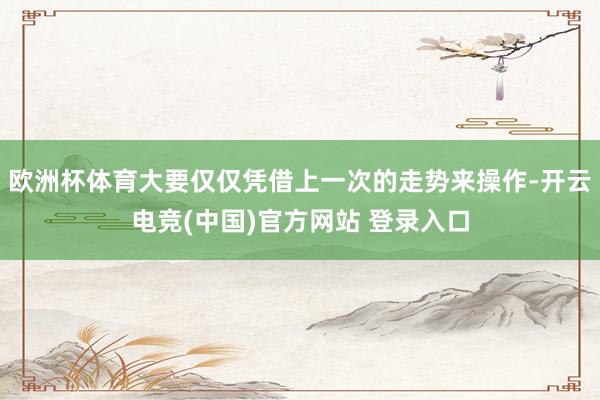 欧洲杯体育大要仅仅凭借上一次的走势来操作-开云电竞(中国)官方网站 登录入口