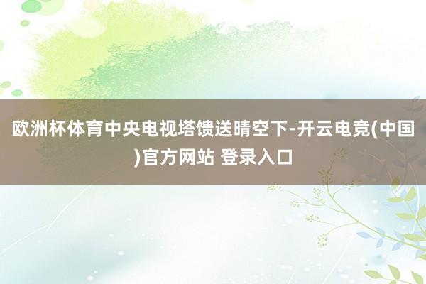 欧洲杯体育中央电视塔馈送晴空下-开云电竞(中国)官方网站 登录入口