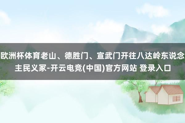 欧洲杯体育老山、德胜门、宣武门开往八达岭东说念主民义冢-开云电竞(中国)官方网站 登录入口