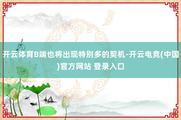 开云体育B端也将出现特别多的契机-开云电竞(中国)官方网站 登录入口
