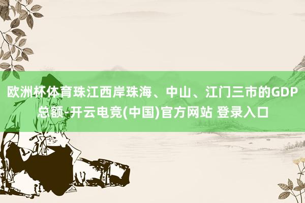 欧洲杯体育珠江西岸珠海、中山、江门三市的GDP总额-开云电竞(中国)官方网站 登录入口