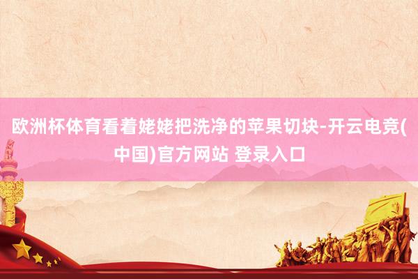 欧洲杯体育看着姥姥把洗净的苹果切块-开云电竞(中国)官方网站 登录入口