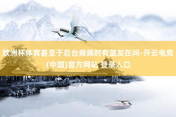 欧洲杯体育甚至于后台频频时有篮友在问-开云电竞(中国)官方网站 登录入口