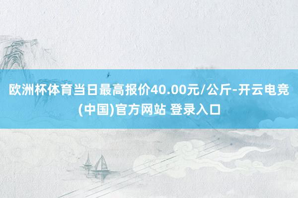 欧洲杯体育当日最高报价40.00元/公斤-开云电竞(中国)官方网站 登录入口