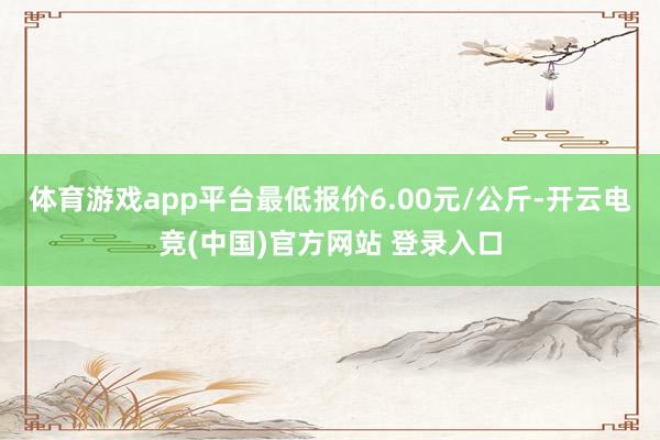 体育游戏app平台最低报价6.00元/公斤-开云电竞(中国)官方网站 登录入口