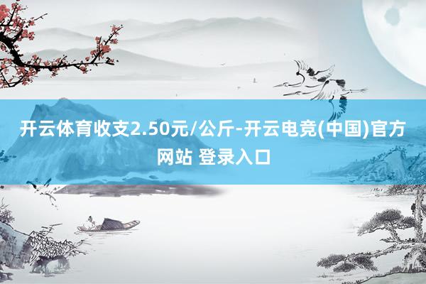 开云体育收支2.50元/公斤-开云电竞(中国)官方网站 登录入口