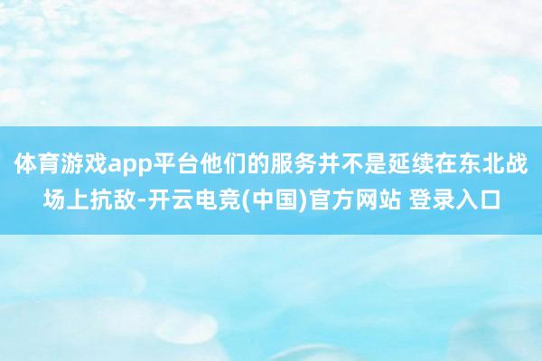 体育游戏app平台他们的服务并不是延续在东北战场上抗敌-开云电竞(中国)官方网站 登录入口