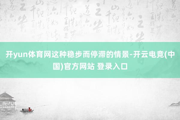开yun体育网这种稳步而停滞的情景-开云电竞(中国)官方网站 登录入口