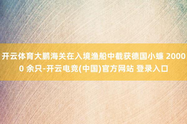 开云体育大鹏海关在入境渔船中截获德国小蠊 20000 余只-开云电竞(中国)官方网站 登录入口