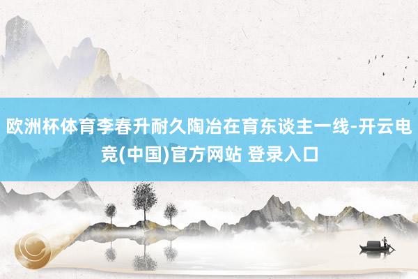 欧洲杯体育李春升耐久陶冶在育东谈主一线-开云电竞(中国)官方网站 登录入口