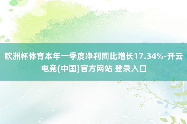 欧洲杯体育本年一季度净利同比增长17.34%-开云电竞(中国)官方网站 登录入口