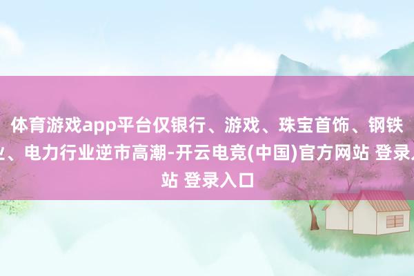 体育游戏app平台仅银行、游戏、珠宝首饰、钢铁行业、电力行业逆市高潮-开云电竞(中国)官方网站 登录入口