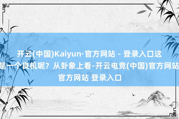 开云(中国)Kaiyun·官方网站 - 登录入口这究竟是不是一个良机呢？从卦象上看-开云电竞(中国)官方网站 登录入口