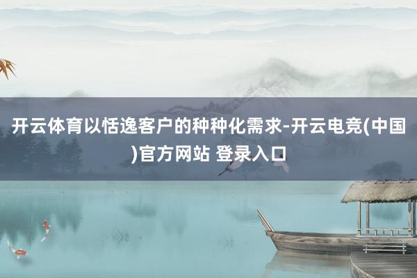 开云体育以恬逸客户的种种化需求-开云电竞(中国)官方网站 登录入口
