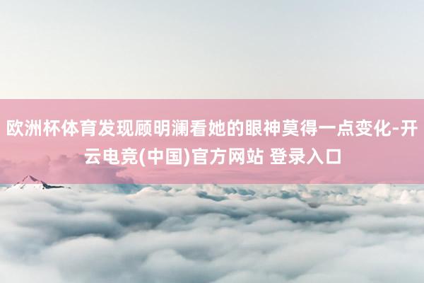 欧洲杯体育发现顾明澜看她的眼神莫得一点变化-开云电竞(中国)官方网站 登录入口