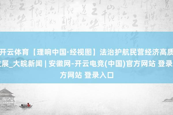 开云体育【理响中国·经视图】法治护航民营经济高质料发展_大皖新闻 | 安徽网-开云电竞(中国)官方网站 登录入口
