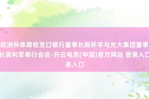 欧洲杯体育收支口银行董事长陈怀宇与光大集团董事长吴利军举行会谈-开云电竞(中国)官方网站 登录入口