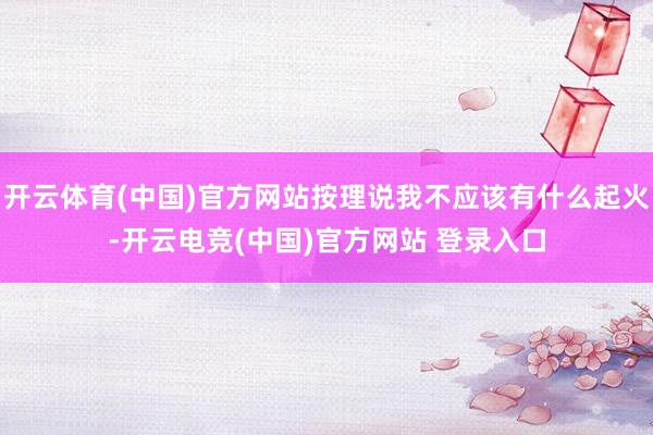 开云体育(中国)官方网站按理说我不应该有什么起火-开云电竞(中国)官方网站 登录入口