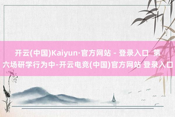 开云(中国)Kaiyun·官方网站 - 登录入口 第六场研学行为中-开云电竞(中国)官方网站 登录入口