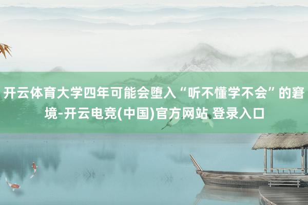 开云体育大学四年可能会堕入“听不懂学不会”的窘境-开云电竞(中国)官方网站 登录入口