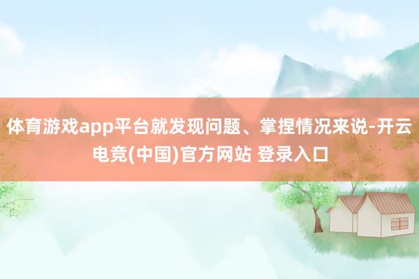 体育游戏app平台就发现问题、掌捏情况来说-开云电竞(中国)官方网站 登录入口