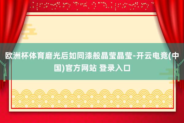 欧洲杯体育磨光后如同漆般晶莹晶莹-开云电竞(中国)官方网站 登录入口