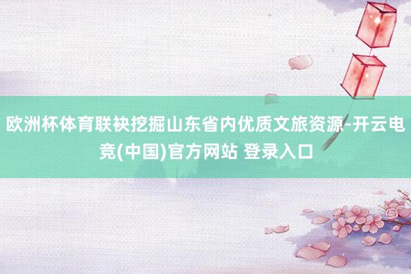 欧洲杯体育联袂挖掘山东省内优质文旅资源-开云电竞(中国)官方网站 登录入口