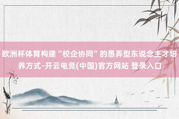 欧洲杯体育构建“校企协同”的愚弄型东说念主才培养方式-开云电竞(中国)官方网站 登录入口