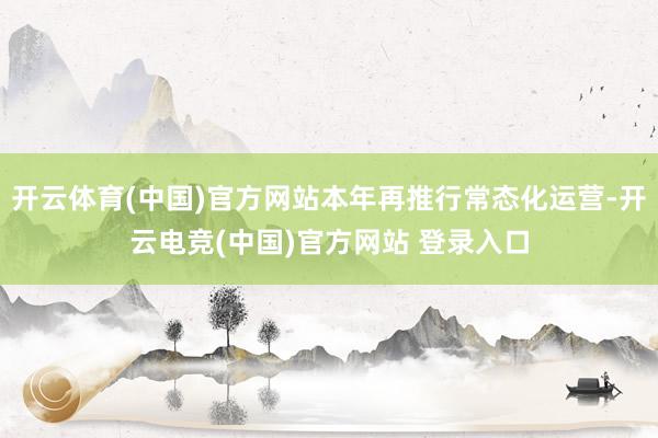 开云体育(中国)官方网站本年再推行常态化运营-开云电竞(中国)官方网站 登录入口