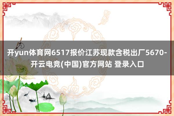 开yun体育网6517报价江苏现款含税出厂5670-开云电竞(中国)官方网站 登录入口