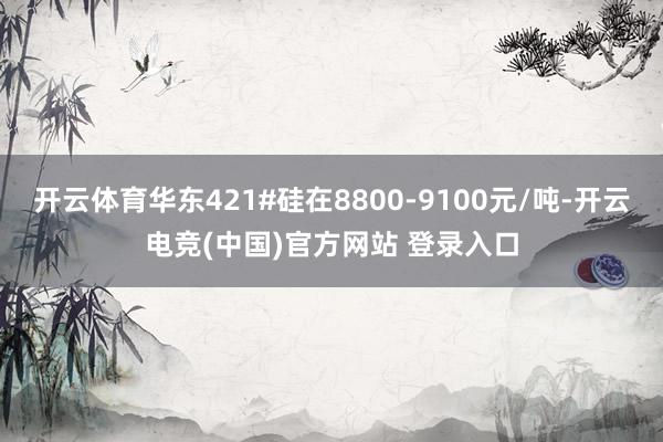 开云体育华东421#硅在8800-9100元/吨-开云电竞(中国)官方网站 登录入口