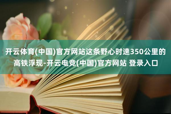 开云体育(中国)官方网站这条野心时速350公里的高铁浮现-开云电竞(中国)官方网站 登录入口