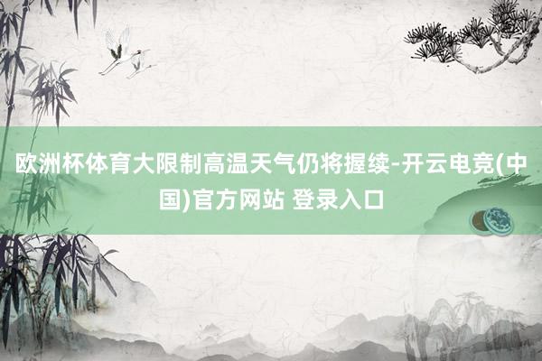 欧洲杯体育大限制高温天气仍将握续-开云电竞(中国)官方网站 登录入口