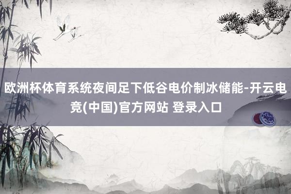 欧洲杯体育系统夜间足下低谷电价制冰储能-开云电竞(中国)官方网站 登录入口