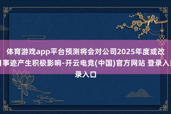 体育游戏app平台预测将会对公司2025年度或改日事迹产生积极影响-开云电竞(中国)官方网站 登录入口