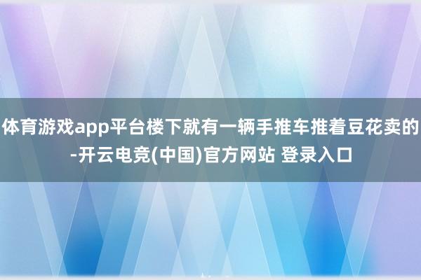 体育游戏app平台楼下就有一辆手推车推着豆花卖的-开云电竞(中国)官方网站 登录入口
