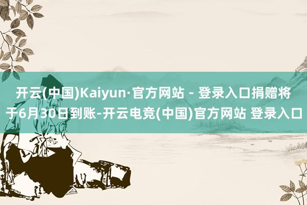 开云(中国)Kaiyun·官方网站 - 登录入口捐赠将于6月30日到账-开云电竞(中国)官方网站 登录入口