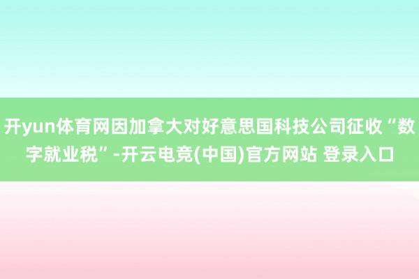 开yun体育网因加拿大对好意思国科技公司征收“数字就业税”-开云电竞(中国)官方网站 登录入口