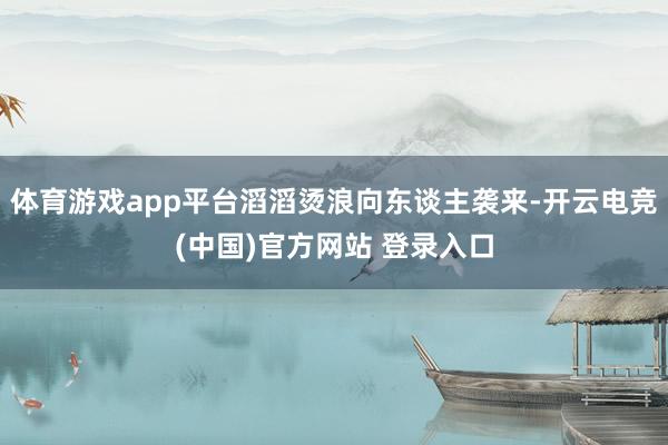 体育游戏app平台滔滔烫浪向东谈主袭来-开云电竞(中国)官方网站 登录入口