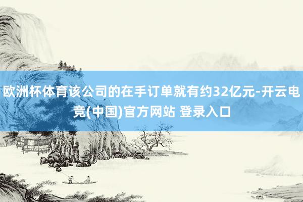 欧洲杯体育该公司的在手订单就有约32亿元-开云电竞(中国)官方网站 登录入口