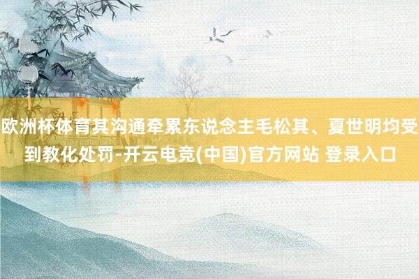 欧洲杯体育其沟通牵累东说念主毛松其、夏世明均受到教化处罚-开云电竞(中国)官方网站 登录入口