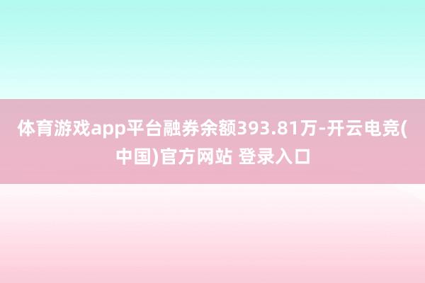 体育游戏app平台融券余额393.81万-开云电竞(中国)官方网站 登录入口