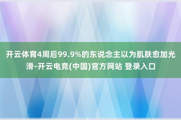 开云体育4周后99.9%的东说念主以为肌肤愈加光滑-开云电竞(中国)官方网站 登录入口