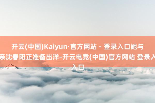 开云(中国)Kaiyun·官方网站 - 登录入口她与母亲沈春阳正准备出洋-开云电竞(中国)官方网站 登录入口