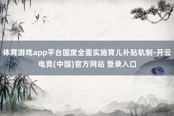 体育游戏app平台国度全面实施育儿补贴轨制-开云电竞(中国)官方网站 登录入口